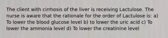 The client with cirrhosis of the liver is receiving Lactulose. The nurse is aware that the rationale for the order of Lactulose is: a) To lower the blood glucose level b) to lower the uric acid c) To lower the ammonia level d) To lower the creatinine level