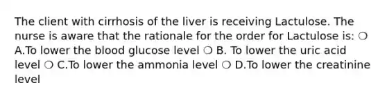 The client with cirrhosis of the liver is receiving Lactulose. The nurse is aware that the rationale for the order for Lactulose is: ❍ A.To lower the blood glucose level ❍ B. To lower the uric acid level ❍ C.To lower the ammonia level ❍ D.To lower the creatinine level