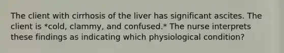 The client with cirrhosis of the liver has significant ascites. The client is *cold, clammy, and confused.* The nurse interprets these findings as indicating which physiological condition?