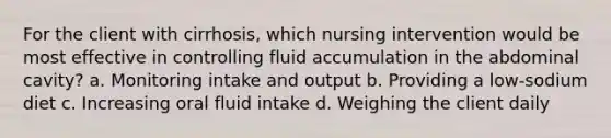 For the client with cirrhosis, which nursing intervention would be most effective in controlling fluid accumulation in the abdominal cavity? a. Monitoring intake and output b. Providing a low-sodium diet c. Increasing oral fluid intake d. Weighing the client daily