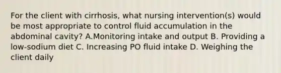 For the client with cirrhosis, what nursing intervention(s) would be most appropriate to control fluid accumulation in the abdominal cavity? A.Monitoring intake and output B. Providing a low-sodium diet C. Increasing PO fluid intake D. Weighing the client daily