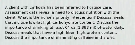 A client with cirrhosis has been referred to hospice care. Assessment data reveal a need to discuss nutrition with the client. What is the nurse's priority intervention? Discuss meals that include low-fat high-carbohydrate content. Discuss the importance of drinking at least 64 oz (1,893 ml) of water daily. Discuss meals that have a high-fiber, high-protein content. Discuss the importance of eliminating caffeine in the diet.