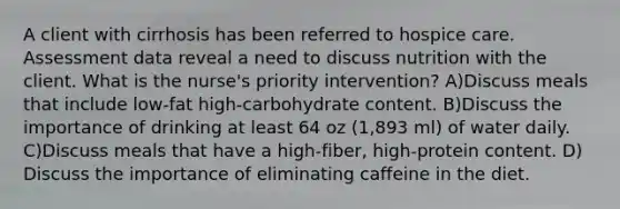 A client with cirrhosis has been referred to hospice care. Assessment data reveal a need to discuss nutrition with the client. What is the nurse's priority intervention? A)Discuss meals that include low-fat high-carbohydrate content. B)Discuss the importance of drinking at least 64 oz (1,893 ml) of water daily. C)Discuss meals that have a high-fiber, high-protein content. D) Discuss the importance of eliminating caffeine in the diet.