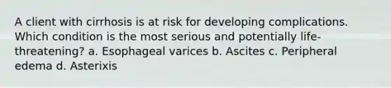 A client with cirrhosis is at risk for developing complications. Which condition is the most serious and potentially life-threatening? a. Esophageal varices b. Ascites c. Peripheral edema d. Asterixis