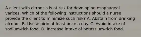 A client with cirrhosis is at risk for developing esophageal varices. Which of the following instructions should a nurse provide the client to minimize such risk? A. Abstain from drinking alcohol. B. Use aspirin at least once a day. C. Avoid intake of sodium-rich food. D. Increase intake of potassium-rich food.