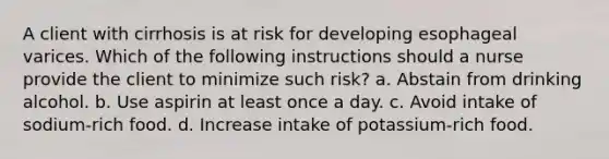 A client with cirrhosis is at risk for developing esophageal varices. Which of the following instructions should a nurse provide the client to minimize such risk? a. Abstain from drinking alcohol. b. Use aspirin at least once a day. c. Avoid intake of sodium-rich food. d. Increase intake of potassium-rich food.