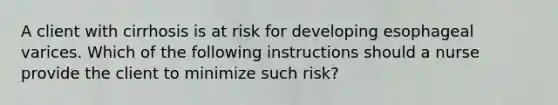 A client with cirrhosis is at risk for developing esophageal varices. Which of the following instructions should a nurse provide the client to minimize such risk?