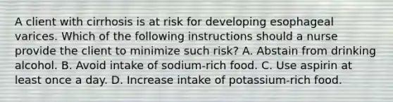 A client with cirrhosis is at risk for developing esophageal varices. Which of the following instructions should a nurse provide the client to minimize such risk? A. Abstain from drinking alcohol. B. Avoid intake of sodium-rich food. C. Use aspirin at least once a day. D. Increase intake of potassium-rich food.