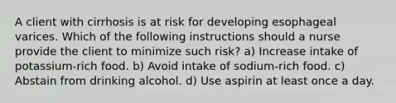 A client with cirrhosis is at risk for developing esophageal varices. Which of the following instructions should a nurse provide the client to minimize such risk? a) Increase intake of potassium-rich food. b) Avoid intake of sodium-rich food. c) Abstain from drinking alcohol. d) Use aspirin at least once a day.