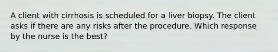 A client with cirrhosis is scheduled for a liver biopsy. The client asks if there are any risks after the procedure. Which response by the nurse is the best?