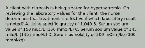 A client with cirrhosis is being treated for hypernatremia. On reviewing the laboratory values for the client, the nurse determines that treatment is effective if which laboratory result is noted? A. Urine specific gravity of 1.040 B. Serum sodium value of 150 mEq/L (150 mmol/L) C. Serum sodium value of 145 mEq/L (145 mmol/L) D. Serum osmolality of 300 mOsm/kg (300 mmol/kg)