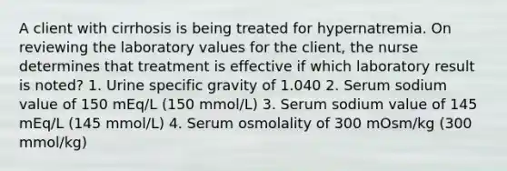 A client with cirrhosis is being treated for hypernatremia. On reviewing the laboratory values for the client, the nurse determines that treatment is effective if which laboratory result is noted? 1. Urine specific gravity of 1.040 2. Serum sodium value of 150 mEq/L (150 mmol/L) 3. Serum sodium value of 145 mEq/L (145 mmol/L) 4. Serum osmolality of 300 mOsm/kg (300 mmol/kg)