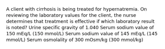 A client with cirrhosis is being treated for hypernatremia. On reviewing the laboratory values for the client, the nurse determines that treatment is effective if which laboratory result is noted? Urine specific gravity of 1.040 Serum sodium value of 150 mEq/L (150 mmol/L) Serum sodium value of 145 mEq/L (145 mmol/L) Serum osmolality of 300 mOsm/kg (300 mmol/kg)