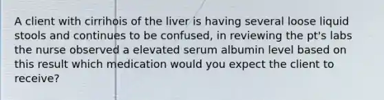 A client with cirrihois of the liver is having several loose liquid stools and continues to be confused, in reviewing the pt's labs the nurse observed a elevated serum albumin level based on this result which medication would you expect the client to receive?