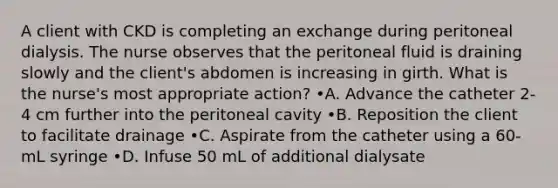 A client with CKD is completing an exchange during peritoneal dialysis. The nurse observes that the peritoneal fluid is draining slowly and the client's abdomen is increasing in girth. What is the nurse's most appropriate action? •A. Advance the catheter 2- 4 cm further into the peritoneal cavity •B. Reposition the client to facilitate drainage •C. Aspirate from the catheter using a 60-mL syringe •D. Infuse 50 mL of additional dialysate