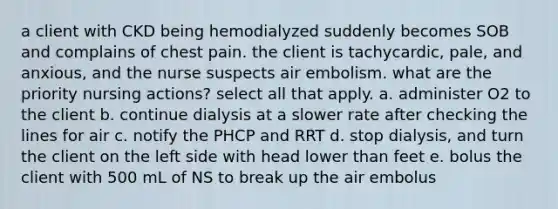 a client with CKD being hemodialyzed suddenly becomes SOB and complains of chest pain. the client is tachycardic, pale, and anxious, and the nurse suspects air embolism. what are the priority nursing actions? select all that apply. a. administer O2 to the client b. continue dialysis at a slower rate after checking the lines for air c. notify the PHCP and RRT d. stop dialysis, and turn the client on the left side with head lower than feet e. bolus the client with 500 mL of NS to break up the air embolus