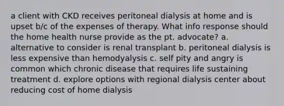 a client with CKD receives peritoneal dialysis at home and is upset b/c of the expenses of therapy. What info response should the home health nurse provide as the pt. advocate? a. alternative to consider is renal transplant b. peritoneal dialysis is less expensive than hemodyalysis c. self pity and angry is common which chronic disease that requires life sustaining treatment d. explore options with regional dialysis center about reducing cost of home dialysis