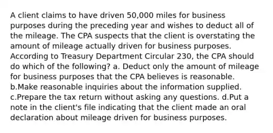 A client claims to have driven 50,000 miles for business purposes during the preceding year and wishes to deduct all of the mileage. The CPA suspects that the client is overstating the amount of mileage actually driven for business purposes. According to Treasury Department Circular 230, the CPA should do which of the following? a. Deduct only the amount of mileage for business purposes that the CPA believes is reasonable. b.Make reasonable inquiries about the information supplied. c.Prepare the tax return without asking any questions. d.Put a note in the client's file indicating that the client made an oral declaration about mileage driven for business purposes.