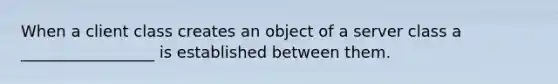 When a client class creates an object of a server class a _________________ is established between them.