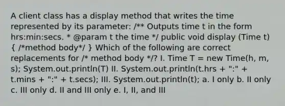 A client class has a display method that writes the time represented by its parameter: /** Outputs time t in the form hrs:min:secs. * @param t the time */ public void display (Time t) ( /*method body*/ ) Which of the following are correct replacements for /* method body */? I. Time T = new Time(h, m, s); System.out.println(T) II. System.out.println(t.hrs + ":" + t.mins + ":" + t.secs); III. System.out.println(t); a. I only b. II only c. III only d. II and III only e. I, II, and III