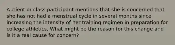 A client or class participant mentions that she is concerned that she has not had a menstrual cycle in several months since increasing the intensity of her training regimen in preparation for college athletics. What might be the reason for this change and is it a real cause for concern?