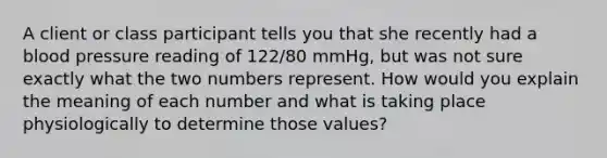 A client or class participant tells you that she recently had a blood pressure reading of 122/80 mmHg, but was not sure exactly what the two numbers represent. How would you explain the meaning of each number and what is taking place physiologically to determine those values?