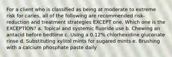 For a client who is classified as being at moderate to extreme risk for caries, all of the following are recommended risk-reduction and treatment strategies EXCEPT one. Which one is the EXCEPTION? a. Topical and systemic fluoride use b. Chewing an antacid before bedtime c. Using a 0.12% chlorhexidine gluconate rinse d. Substituting xylitol mints for sugared mints e. Brushing with a calcium phosphate paste daily