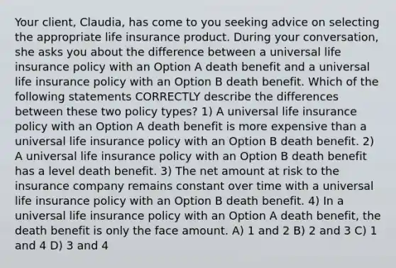 Your client, Claudia, has come to you seeking advice on selecting the appropriate life insurance product. During your conversation, she asks you about the difference between a universal life insurance policy with an Option A death benefit and a universal life insurance policy with an Option B death benefit. Which of the following statements CORRECTLY describe the differences between these two policy types? 1) A universal life insurance policy with an Option A death benefit is more expensive than a universal life insurance policy with an Option B death benefit. 2) A universal life insurance policy with an Option B death benefit has a level death benefit. 3) The net amount at risk to the insurance company remains constant over time with a universal life insurance policy with an Option B death benefit. 4) In a universal life insurance policy with an Option A death benefit, the death benefit is only the face amount. A) 1 and 2 B) 2 and 3 C) 1 and 4 D) 3 and 4