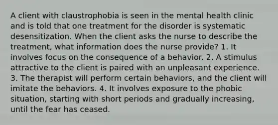 A client with claustrophobia is seen in the mental health clinic and is told that one treatment for the disorder is systematic desensitization. When the client asks the nurse to describe the treatment, what information does the nurse provide? 1. It involves focus on the consequence of a behavior. 2. A stimulus attractive to the client is paired with an unpleasant experience. 3. The therapist will perform certain behaviors, and the client will imitate the behaviors. 4. It involves exposure to the phobic situation, starting with short periods and gradually increasing, until the fear has ceased.