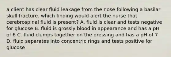 a client has clear fluid leakage from the nose following a basilar skull fracture. which finding would alert the nurse that cerebrospinal fluid is present? A. fluid is clear and tests negative for glucose B. fluid is grossly blood in appearance and has a pH of 6 C. fluid clumps together on the dressing and has a pH of 7 D. fluid separates into concentric rings and tests positive for glucose