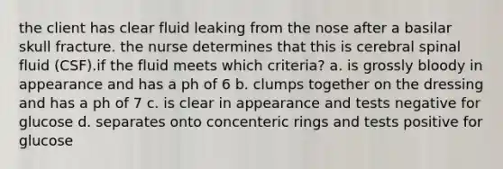the client has clear fluid leaking from the nose after a basilar skull fracture. the nurse determines that this is cerebral spinal fluid (CSF).if the fluid meets which criteria? a. is grossly bloody in appearance and has a ph of 6 b. clumps together on the dressing and has a ph of 7 c. is clear in appearance and tests negative for glucose d. separates onto concenteric rings and tests positive for glucose