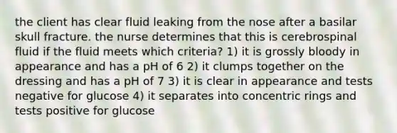 the client has clear fluid leaking from the nose after a basilar skull fracture. the nurse determines that this is cerebrospinal fluid if the fluid meets which criteria? 1) it is grossly bloody in appearance and has a pH of 6 2) it clumps together on the dressing and has a pH of 7 3) it is clear in appearance and tests negative for glucose 4) it separates into concentric rings and tests positive for glucose