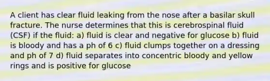 A client has clear fluid leaking from the nose after a basilar skull fracture. The nurse determines that this is cerebrospinal fluid (CSF) if the fluid: a) fluid is clear and negative for glucose b) fluid is bloody and has a ph of 6 c) fluid clumps together on a dressing and ph of 7 d) fluid separates into concentric bloody and yellow rings and is positive for glucose