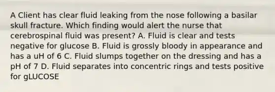 A Client has clear fluid leaking from the nose following a basilar skull fracture. Which finding would alert the nurse that cerebrospinal fluid was present? A. Fluid is clear and tests negative for glucose B. Fluid is grossly bloody in appearance and has a uH of 6 C. Fluid slumps together on the dressing and has a pH of 7 D. Fluid separates into concentric rings and tests positive for gLUCOSE