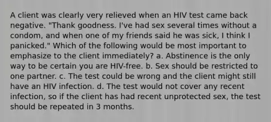 A client was clearly very relieved when an HIV test came back negative. "Thank goodness. I've had sex several times without a condom, and when one of my friends said he was sick, I think I panicked." Which of the following would be most important to emphasize to the client immediately? a. Abstinence is the only way to be certain you are HIV-free. b. Sex should be restricted to one partner. c. The test could be wrong and the client might still have an HIV infection. d. The test would not cover any recent infection, so if the client has had recent unprotected sex, the test should be repeated in 3 months.