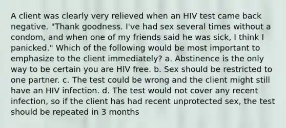 A client was clearly very relieved when an HIV test came back negative. "Thank goodness. I've had sex several times without a condom, and when one of my friends said he was sick, I think I panicked." Which of the following would be most important to emphasize to the client immediately? a. Abstinence is the only way to be certain you are HIV free. b. Sex should be restricted to one partner. c. The test could be wrong and the client might still have an HIV infection. d. The test would not cover any recent infection, so if the client has had recent unprotected sex, the test should be repeated in 3 months