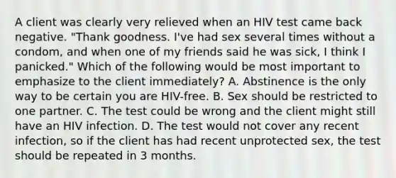 A client was clearly very relieved when an HIV test came back negative. "Thank goodness. I've had sex several times without a condom, and when one of my friends said he was sick, I think I panicked." Which of the following would be most important to emphasize to the client immediately? A. Abstinence is the only way to be certain you are HIV-free. B. Sex should be restricted to one partner. C. The test could be wrong and the client might still have an HIV infection. D. The test would not cover any recent infection, so if the client has had recent unprotected sex, the test should be repeated in 3 months.