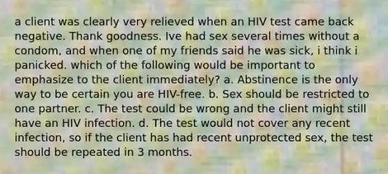 a client was clearly very relieved when an HIV test came back negative. Thank goodness. Ive had sex several times without a condom, and when one of my friends said he was sick, i think i panicked. which of the following would be important to emphasize to the client immediately? a. Abstinence is the only way to be certain you are HIV-free. b. Sex should be restricted to one partner. c. The test could be wrong and the client might still have an HIV infection. d. The test would not cover any recent infection, so if the client has had recent unprotected sex, the test should be repeated in 3 months.