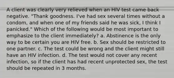 A client was clearly very relieved when an HIV test came back negative. "Thank goodness. I've had sex several times without a condom, and when one of my friends said he was sick, I think I panicked." Which of the following would be most important to emphasize to the client immediately? a. Abstinence is the only way to be certain you are HIV free. b. Sex should be restricted to one partner. c. The test could be wrong and the client might still have an HIV infection. d. The test would not cover any recent infection, so if the client has had recent unprotected sex, the test should be repeated in 3 months.