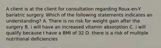 A client is at the client for consultation regarding Roux-en-Y bariatric surgery. Which of the following statements indicates an understanding? A. There is no risk for weight gain after the surgery B. i will have an increased vitamin absorption C. i will qualify because I have a BMI of 32 D. there is a risk of multiple nutritional deficiencies