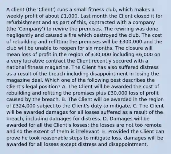 A client (the 'Client') runs a small fitness club, which makes a weekly profit of about £1,000. Last month the Client closed it for refurbishment and as part of this, contracted with a company (the 'Company') to rewire the premises. The rewiring was done negligently and caused a fire which destroyed the club. The cost of rebuilding and refitting the premises will be £300,000 and the club will be unable to reopen for six months. The closure will mean loss of profit in the region of £30,000 including £6,000 on a very lucrative contract the Client recently secured with a national fitness magazine. The Client has also suffered distress as a result of the breach including disappointment in losing the magazine deal. Which one of the following best describes the Client's legal position? A. The Client will be awarded the cost of rebuilding and refitting the premises plus £30,000 loss of profit caused by the breach. B. The Client will be awarded in the region of £324,000 subject to the Client's duty to mitigate. C. The Client will be awarded damages for all losses suffered as a result of the breach, including damages for distress. D. Damages will be awarded for all the Client's losses: the losses are not too remote and so the extent of them is irrelevant. E. Provided the Client can prove he took reasonable steps to mitigate loss, damages will be awarded for all losses except distress and disappointment.