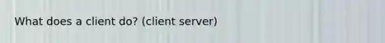 What does a client do? (client server)