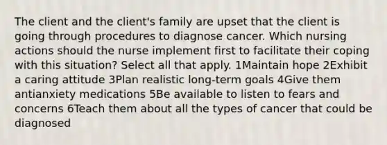 The client and the client's family are upset that the client is going through procedures to diagnose cancer. Which nursing actions should the nurse implement first to facilitate their coping with this situation? Select all that apply. 1Maintain hope 2Exhibit a caring attitude 3Plan realistic long-term goals 4Give them antianxiety medications 5Be available to listen to fears and concerns 6Teach them about all the types of cancer that could be diagnosed