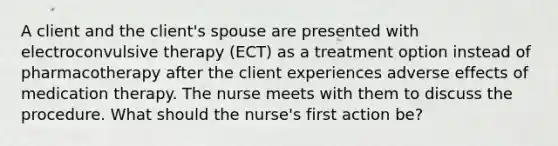 A client and the client's spouse are presented with electroconvulsive therapy (ECT) as a treatment option instead of pharmacotherapy after the client experiences adverse effects of medication therapy. The nurse meets with them to discuss the procedure. What should the nurse's first action be?