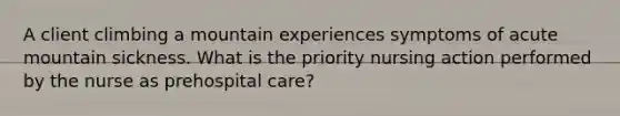 A client climbing a mountain experiences symptoms of acute mountain sickness. What is the priority nursing action performed by the nurse as prehospital care?