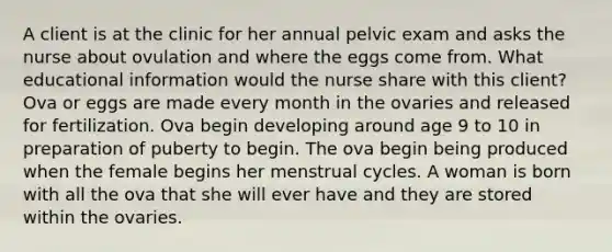 A client is at the clinic for her annual pelvic exam and asks the nurse about ovulation and where the eggs come from. What educational information would the nurse share with this client? Ova or eggs are made every month in the ovaries and released for fertilization. Ova begin developing around age 9 to 10 in preparation of puberty to begin. The ova begin being produced when the female begins her menstrual cycles. A woman is born with all the ova that she will ever have and they are stored within the ovaries.