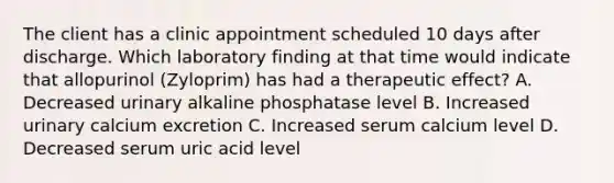 The client has a clinic appointment scheduled 10 days after discharge. Which laboratory finding at that time would indicate that allopurinol (Zyloprim) has had a therapeutic effect? A. Decreased urinary alkaline phosphatase level B. Increased urinary calcium excretion C. Increased serum calcium level D. Decreased serum uric acid level