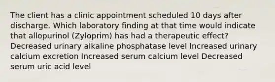 The client has a clinic appointment scheduled 10 days after discharge. Which laboratory finding at that time would indicate that allopurinol (Zyloprim) has had a therapeutic effect? Decreased urinary alkaline phosphatase level Increased urinary calcium excretion Increased serum calcium level Decreased serum uric acid level