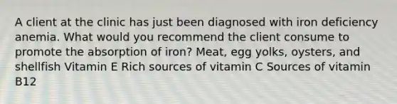 A client at the clinic has just been diagnosed with iron deficiency anemia. What would you recommend the client consume to promote the absorption of iron? Meat, egg yolks, oysters, and shellfish Vitamin E Rich sources of vitamin C Sources of vitamin B12