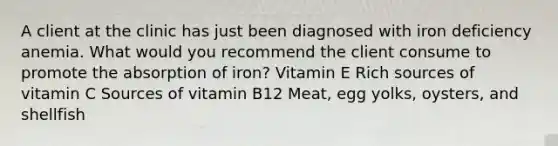 A client at the clinic has just been diagnosed with iron deficiency anemia. What would you recommend the client consume to promote the absorption of iron? Vitamin E Rich sources of vitamin C Sources of vitamin B12 Meat, egg yolks, oysters, and shellfish